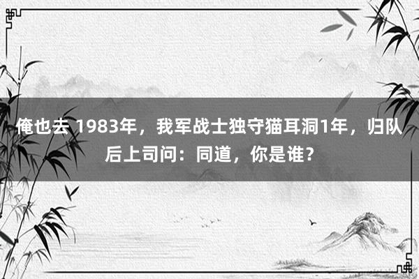 俺也去 1983年，我军战士独守猫耳洞1年，归队后上司问：同道，你是谁？