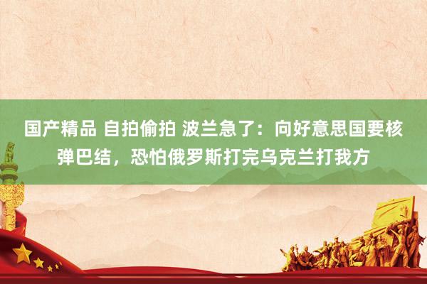 国产精品 自拍偷拍 波兰急了：向好意思国要核弹巴结，恐怕俄罗斯打完乌克兰打我方