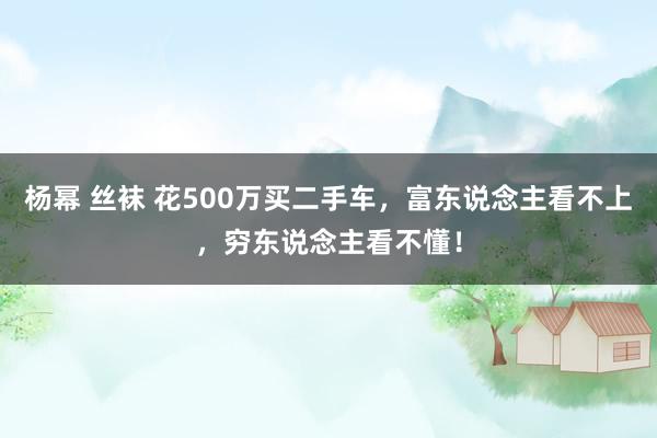 杨幂 丝袜 花500万买二手车，富东说念主看不上，穷东说念主看不懂！