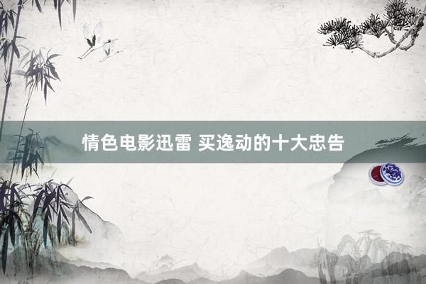 情色电影迅雷 买逸动的十大忠告