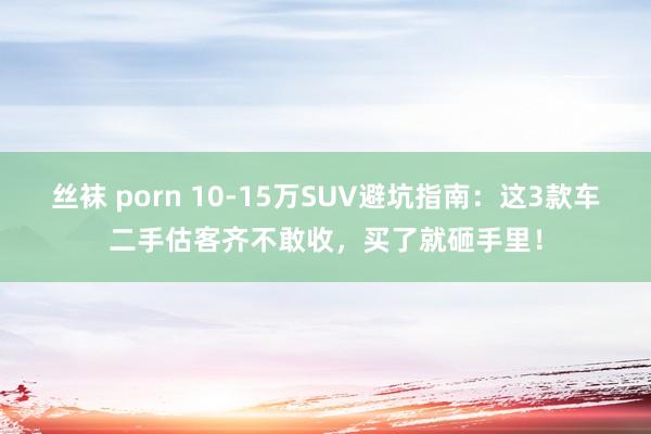 丝袜 porn 10-15万SUV避坑指南：这3款车二手估客齐不敢收，买了就砸手里！