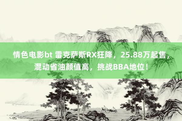 情色电影bt 雷克萨斯RX狂降，25.88万起售，混动省油颜值高，挑战BBA地位！