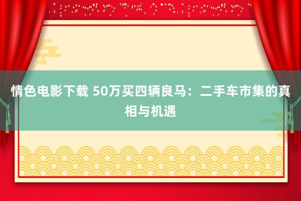情色电影下载 50万买四辆良马：二手车市集的真相与机遇