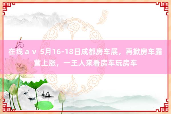 在线ａｖ 5月16-18日成都房车展，再掀房车露营上涨，一王人来看房车玩房车