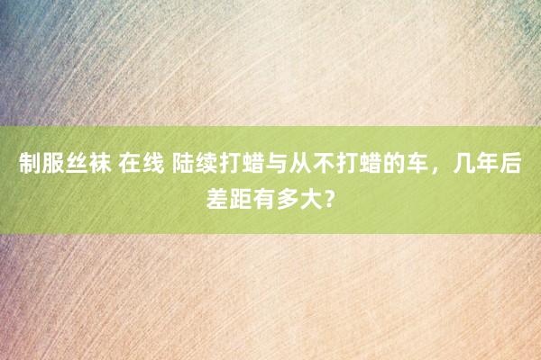 制服丝袜 在线 陆续打蜡与从不打蜡的车，几年后差距有多大？