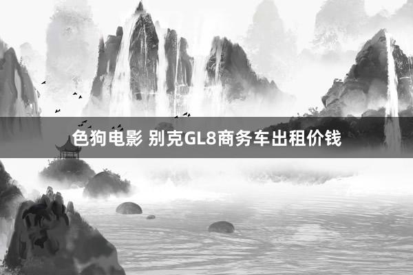 色狗电影 别克GL8商务车出租价钱