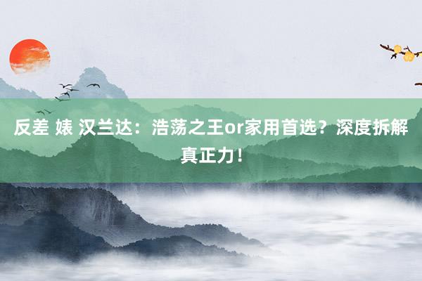 反差 婊 汉兰达：浩荡之王or家用首选？深度拆解真正力！