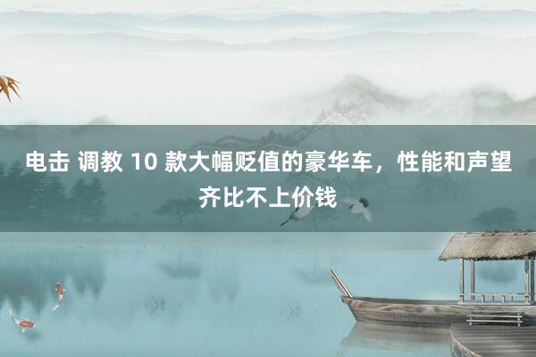 电击 调教 10 款大幅贬值的豪华车，性能和声望齐比不上价钱