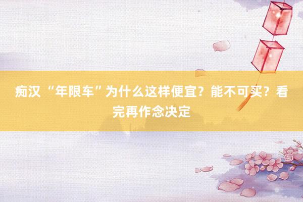 痴汉 “年限车”为什么这样便宜？能不可买？看完再作念决定