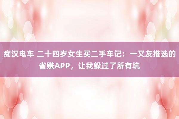 痴汉电车 二十四岁女生买二手车记：一又友推选的省赚APP，让我躲过了所有坑