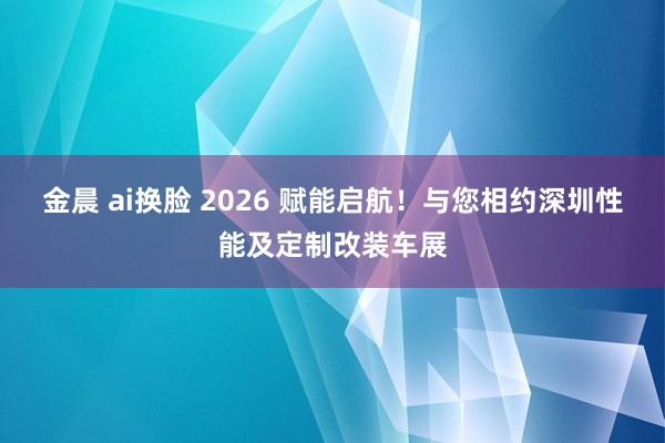 金晨 ai换脸 2026 赋能启航！与您相约深圳性能及定制改装车展