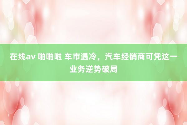 在线av 啪啪啦 车市遇冷，汽车经销商可凭这一业务逆势破局