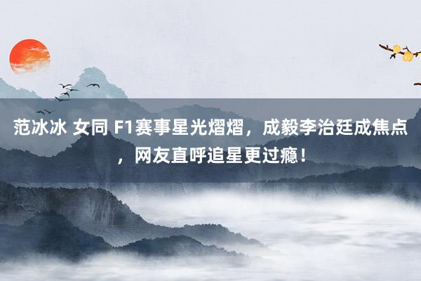范冰冰 女同 F1赛事星光熠熠，成毅李治廷成焦点，网友直呼追星更过瘾！