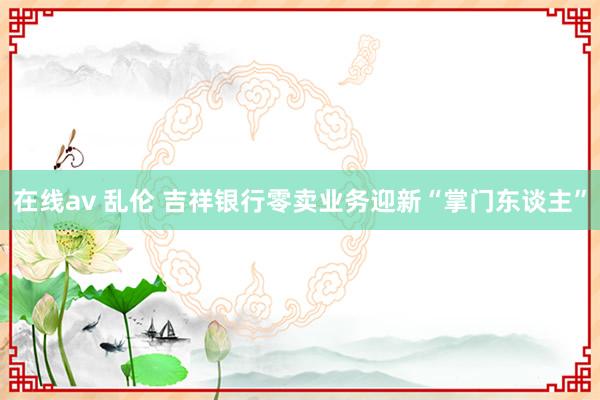 在线av 乱伦 吉祥银行零卖业务迎新“掌门东谈主”