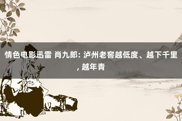 情色电影迅雷 肖九郎: 泸州老窖越低度、越下千里, 越年青