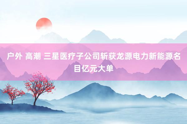 户外 高潮 三星医疗子公司斩获龙源电力新能源名目亿元大单