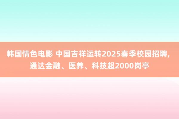 韩国情色电影 中国吉祥运转2025春季校园招聘, 通达金融、医养、科技超2000岗亭