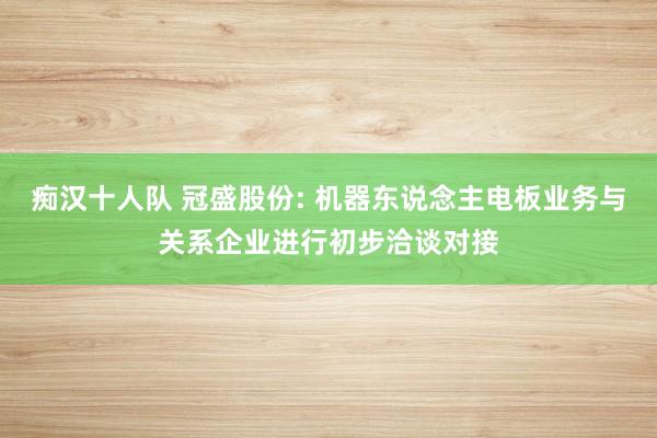 痴汉十人队 冠盛股份: 机器东说念主电板业务与关系企业进行初步洽谈对接