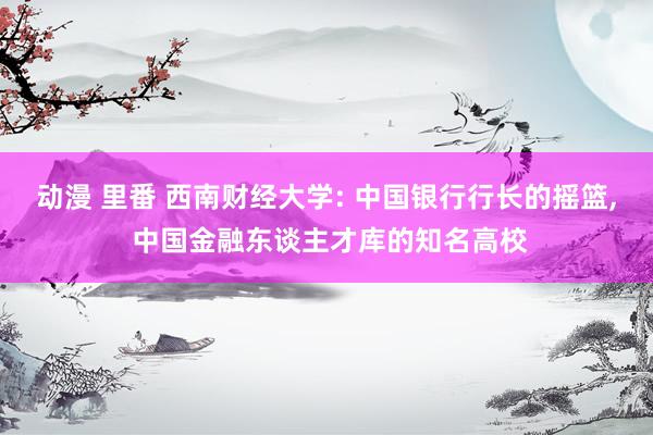 动漫 里番 西南财经大学: 中国银行行长的摇篮, 中国金融东谈主才库的知名高校