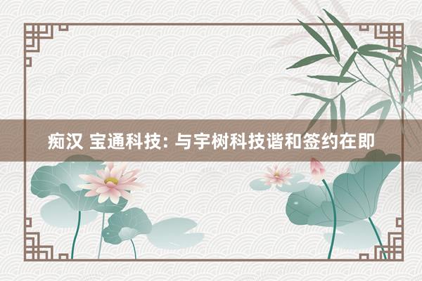 痴汉 宝通科技: 与宇树科技谐和签约在即