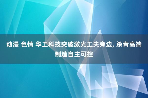 动漫 色情 华工科技突破激光工夫旁边, 杀青高端制造自主可控