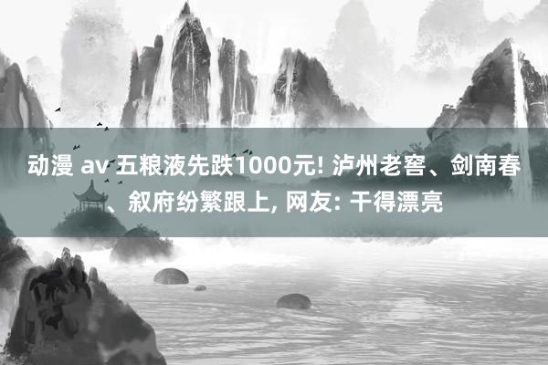 动漫 av 五粮液先跌1000元! 泸州老窖、剑南春、叙府纷繁跟上, 网友: 干得漂亮