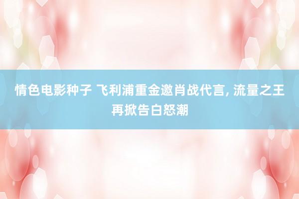 情色电影种子 飞利浦重金邀肖战代言, 流量之王再掀告白怒潮