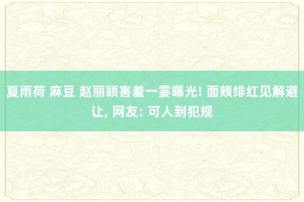 夏雨荷 麻豆 赵丽颖害羞一霎曝光! 面颊绯红见解避让, 网友: 可人到犯规