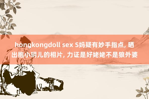 hongkongdoll sex S妈疑有妙手指点, 晒出抱小玥儿的相片, 力证是好姥姥不是狼外婆