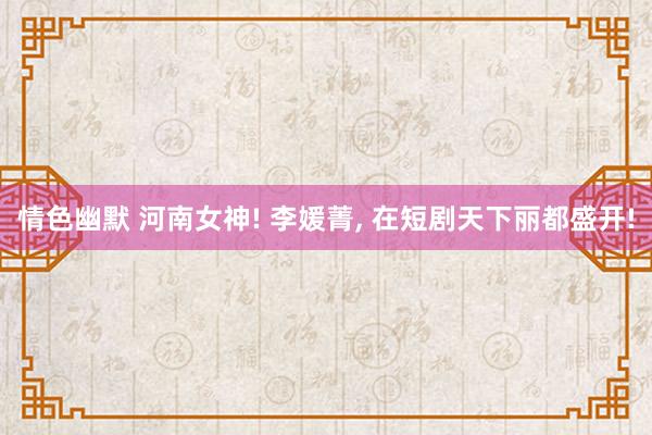 情色幽默 河南女神! 李媛菁, 在短剧天下丽都盛开!