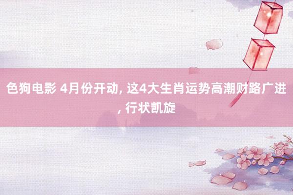 色狗电影 4月份开动, 这4大生肖运势高潮财路广进, 行状凯旋
