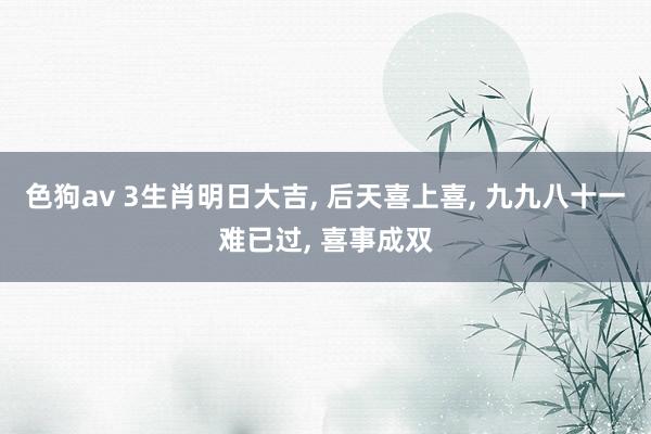 色狗av 3生肖明日大吉, 后天喜上喜, 九九八十一难已过, 喜事成双