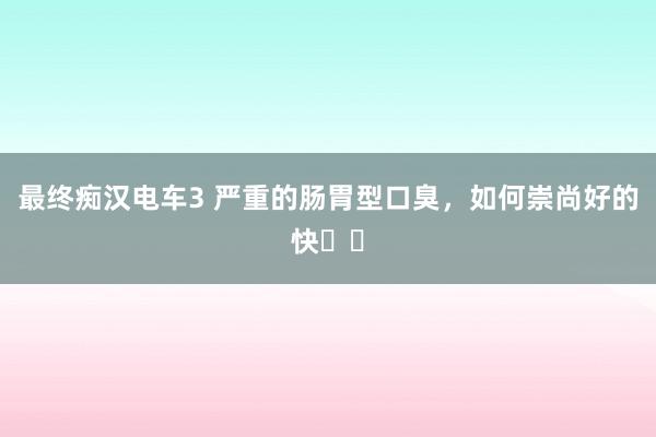 最终痴汉电车3 严重的肠胃型口臭,如何崇尚好的快⁉️