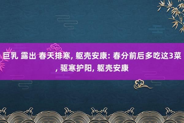 巨乳 露出 春天排寒, 躯壳安康: 春分前后多吃这3菜, 驱寒护阳, 躯壳安康