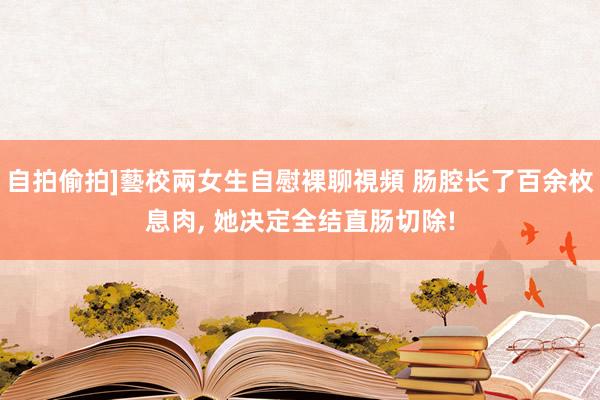 自拍偷拍]藝校兩女生自慰裸聊視頻 肠腔长了百余枚息肉, 她决定全结直肠切除!