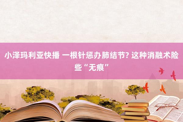 小泽玛利亚快播 一根针惩办肺结节? 这种消融术险些“无痕”