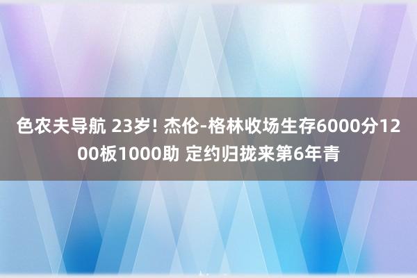 色农夫导航 23岁! 杰伦-格林收场生存6000分1200板1000助 定约归拢来第6年青