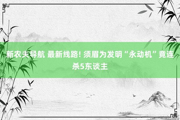 新农夫导航 最新线路! 须眉为发明“永动机”竟连杀5东谈主