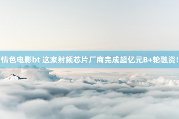 情色电影bt 这家射频芯片厂商完成超亿元B+轮融资!