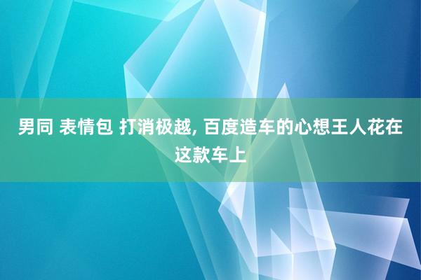 男同 表情包 打消极越, 百度造车的心想王人花在这款车上