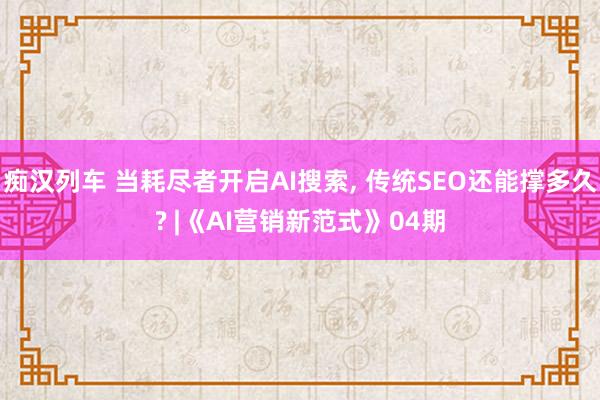 痴汉列车 当耗尽者开启AI搜索, 传统SEO还能撑多久? |《AI营销新范式》04期