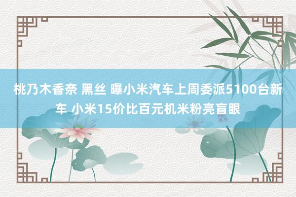 桃乃木香奈 黑丝 曝小米汽车上周委派5100台新车 小米15价比百元机米粉亮盲眼