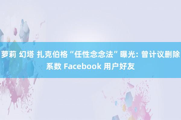 萝莉 幻塔 扎克伯格“任性念念法”曝光: 曾计议删除系数 Facebook 用户好友