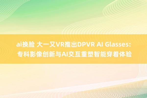 ai换脸 大一又VR推出DPVR AI Glasses: 专科影像创新与AI交互重塑智能穿着体验