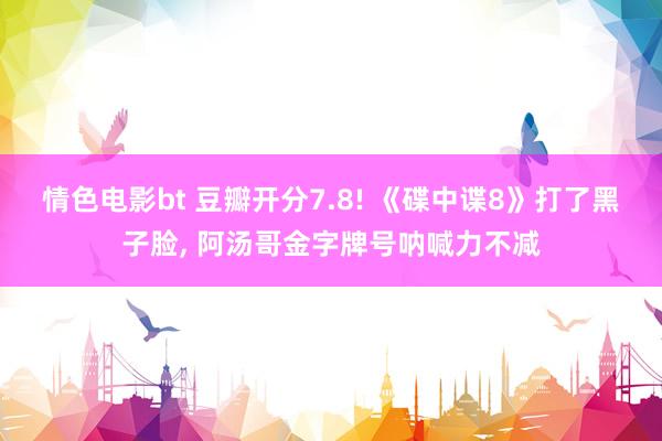情色电影bt 豆瓣开分7.8! 《碟中谍8》打了黑子脸, 阿汤哥金字牌号呐喊力不减