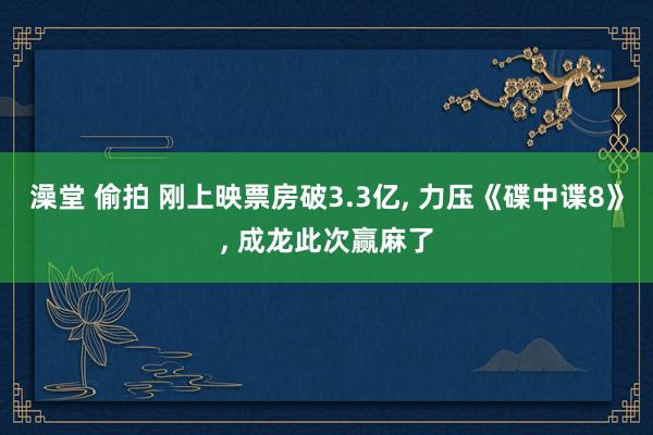 澡堂 偷拍 刚上映票房破3.3亿, 力压《碟中谍8》, 成龙此次赢麻了
