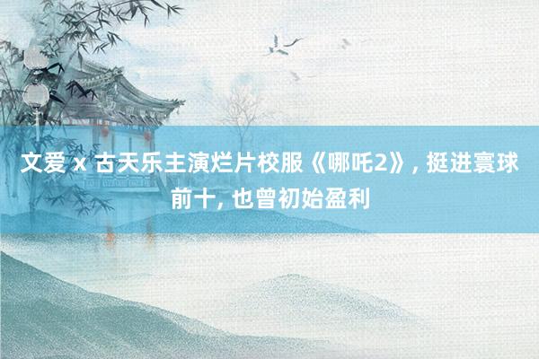 文爱 x 古天乐主演烂片校服《哪吒2》, 挺进寰球前十, 也曾初始盈利
