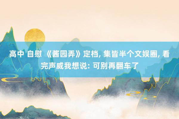 高中 自慰 《酱园弄》定档, 集皆半个文娱圈, 看完声威我想说: 可别再翻车了