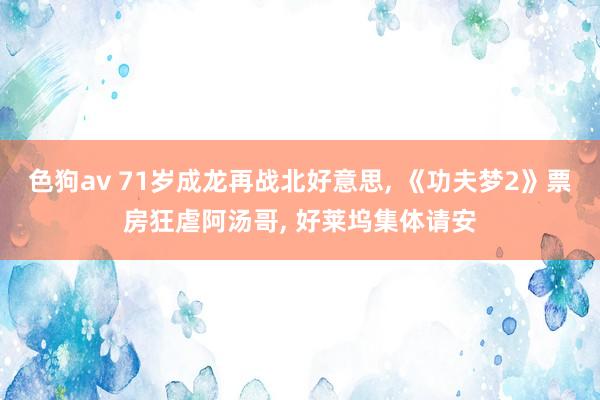 色狗av 71岁成龙再战北好意思, 《功夫梦2》票房狂虐阿汤哥, 好莱坞集体请安