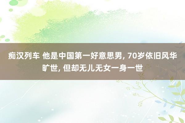 痴汉列车 他是中国第一好意思男, 70岁依旧风华旷世, 但却无儿无女一身一世